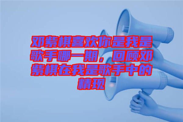 鄧紫棋喜歡你是我是歌手哪一期，回顧鄧紫棋在我是歌手中的精現