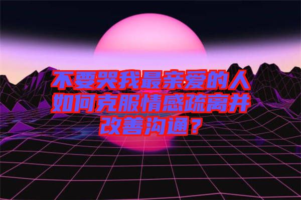 不要哭我最親愛(ài)的人如何克服情感疏離并改善溝通?