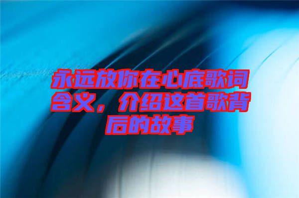 永遠(yuǎn)放你在心底歌詞含義,介紹這首歌背后的故事