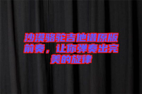沙漠駱駝吉他譜原版前奏,讓你彈奏出完美的旋律