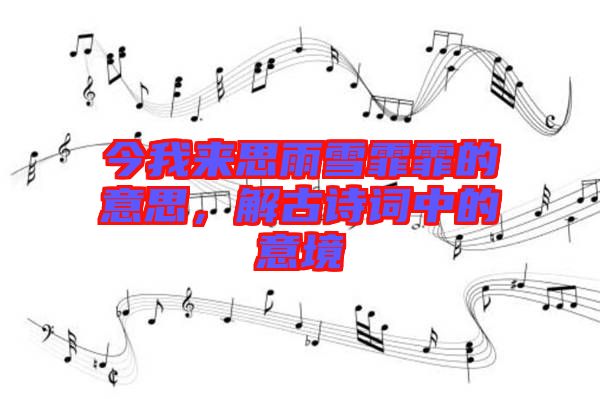 今我來思雨雪霏霏的意思,解古詩詞中的意境
