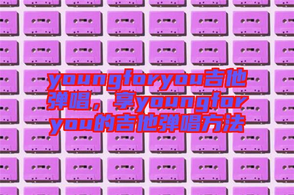 youngforyou吉他彈唱,享youngforyou的吉他彈唱方法