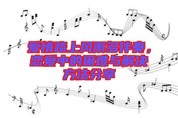愛情路上風雨多伴奏,戀愛中的困難與解決方法分享
