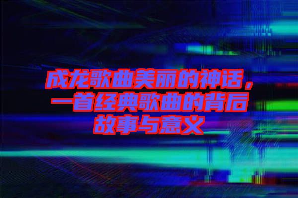 成龍歌曲美麗的神話,一首經典歌曲的背后故事與意義