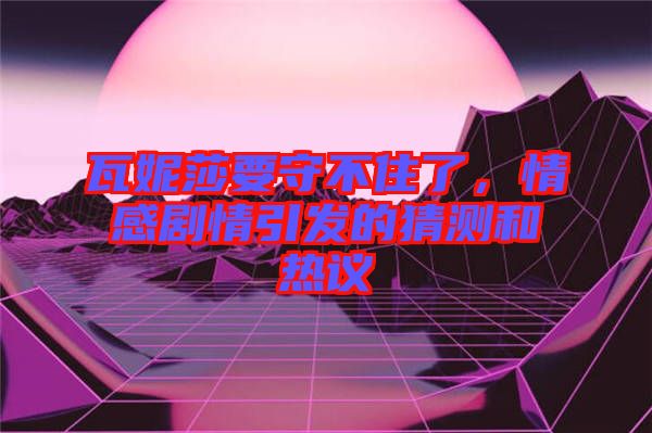 瓦妮莎要守不住了,情感劇情引發的猜測和熱議