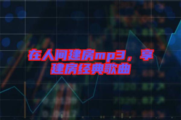 在人間建房mp3,享建房經典歌曲