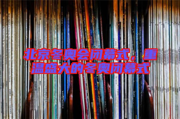 北京冬奧會閉幕式,重溫盛大的冬奧閉幕式