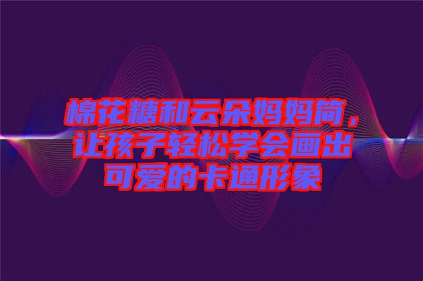 棉花糖和云朵媽媽簡(jiǎn)，讓孩子輕松學(xué)會(huì)畫(huà)出可愛(ài)的卡通形象