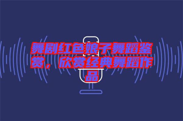 舞劇紅色娘子舞蹈鑒賞，欣賞經典舞蹈作品