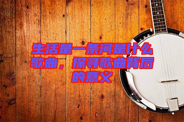 生活是一條河是什么歌曲,探尋歌曲背后的意義