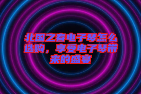北國(guó)之春電子琴怎么選購(gòu)，享受電子琴帶來(lái)的盛宴