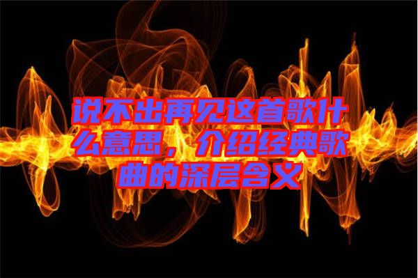說不出再見這首歌什么意思,介紹經(jīng)典歌曲的深層含義