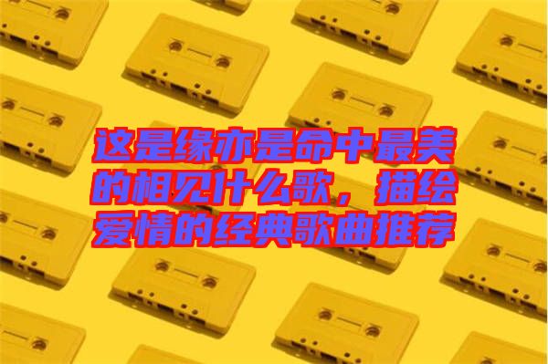 這是緣亦是命中最美的相見什么歌,描繪愛情的經典歌曲推薦