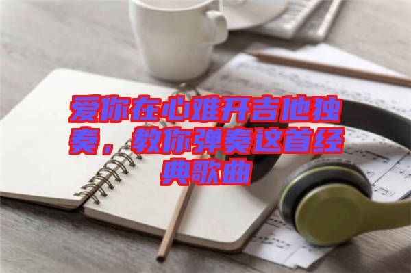 愛(ài)你在心難開(kāi)吉他獨(dú)奏,教你彈奏這首經(jīng)典歌曲