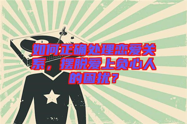 如何正確處理戀愛關系，擺脫愛上負心人的困擾？