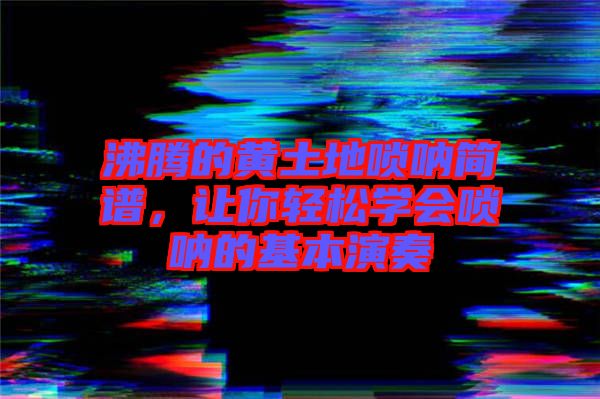 沸騰的黃土地嗩吶簡譜,讓你輕松學會嗩吶的基本演奏