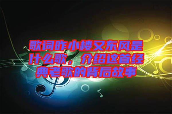 歌詞昨小樓又東風(fēng)是什么歌,介紹這首經(jīng)典老歌的背后故事