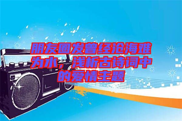 朋友圈發(fā)曾經(jīng)滄海難為水,淺析古詩詞中的愛情主題