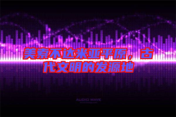 美索不達米亞平原,古代文明的發源地