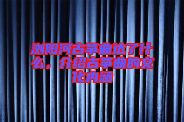 瀏陽河古箏曲達了什么,介紹古箏曲的文化內(nèi)涵