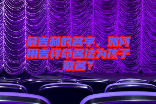 最吉利的名字，如何用吉祥命名法為孩子取名？