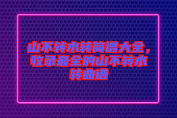 山不轉水轉簡譜大全,收錄最全的山不轉水轉曲譜