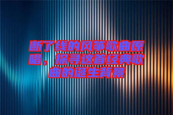 斷了線的風(fēng)箏歌曲原唱,探尋這首經(jīng)典歌曲的誕生背景