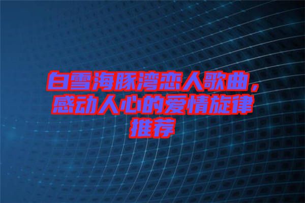 白雪海豚灣戀人歌曲,感動人心的愛情旋律推薦