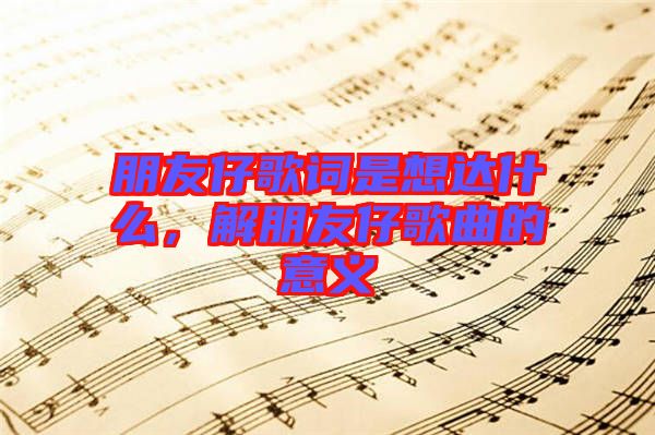 朋友仔歌詞是想達什么,解朋友仔歌曲的意義