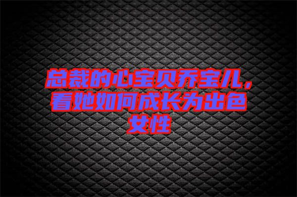 總裁的心寶貝喬寶兒，看她如何成長為出色女性