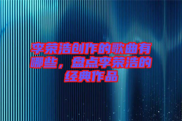 李榮浩創(chuàng)作的歌曲有哪些，盤點(diǎn)李榮浩的經(jīng)典作品