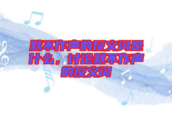 默不作聲的反義詞是什么,討論默不作聲的反義詞