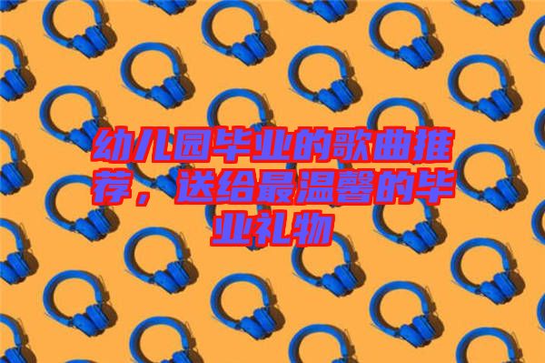 幼兒園畢業的歌曲推薦，送給最溫馨的畢業禮物