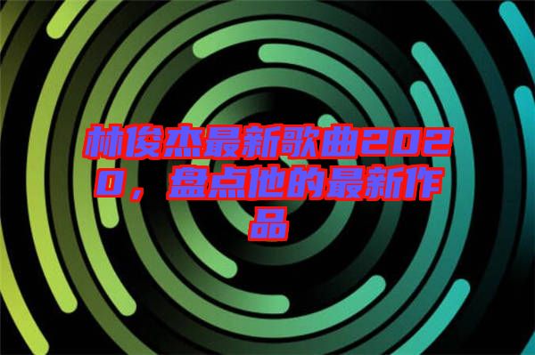 林俊杰最新歌曲2020,盤點他的最新作品