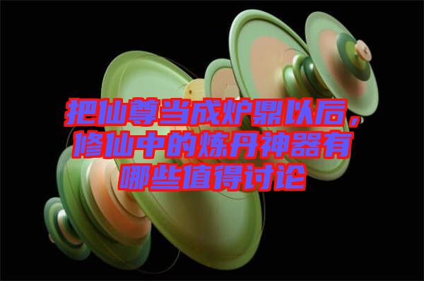 把仙尊當成爐鼎以后，修仙中的煉丹神器有哪些值得討論