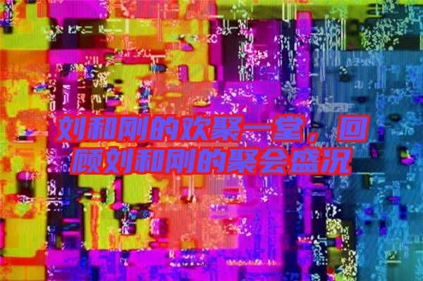 劉和剛的歡聚一堂,回顧劉和剛的聚會盛況