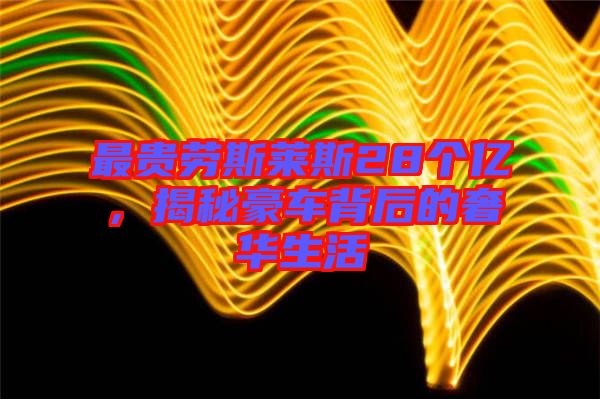 最貴勞斯萊斯28個億,揭秘豪車背后的奢華生活