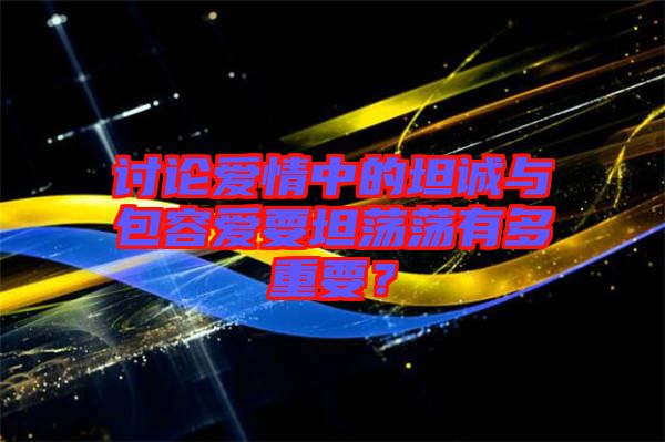 討論愛情中的坦誠與包容愛要坦蕩蕩有多重要?