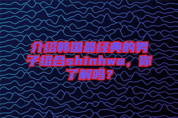 介紹韓國最經典的男子組合shinhwa,你了解嗎?