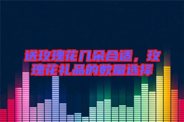 送玫瑰花幾朵合適，玫瑰花禮品的數量選擇