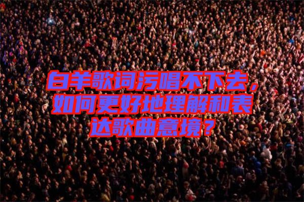 白羊歌詞污唱不下去,如何更好地理解和表達歌曲意境?