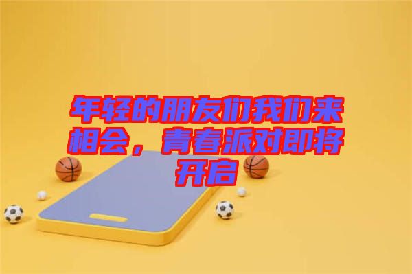 年輕的朋友們我們來相會,青春派對即將開啟
