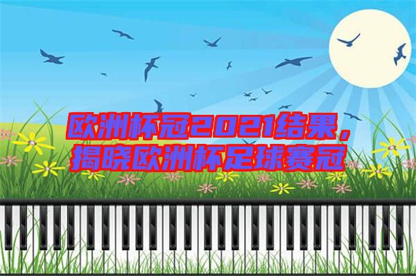 歐洲杯冠2021結果，揭曉歐洲杯足球賽冠