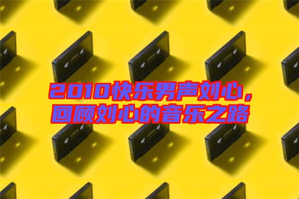 2010快樂男聲劉心,回顧劉心的音樂之路