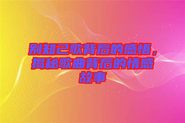 別知己歌背后的感悟,揭秘歌曲背后的情感故事