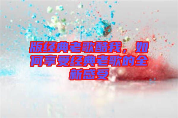 版經典老歌酷我,如何享受經典老歌的全新感受