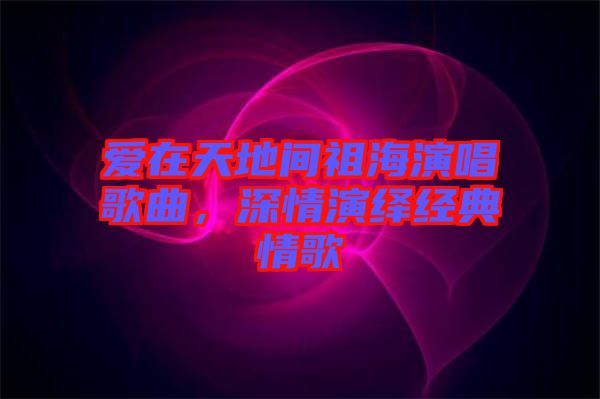 愛在天地間祖海演唱歌曲,深情演繹經典情歌