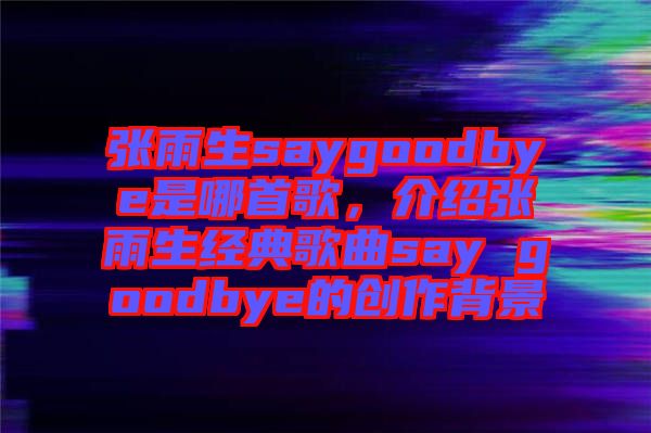 張雨生saygoodbye是哪首歌,介紹張雨生經典歌曲say goodbye的創作背景