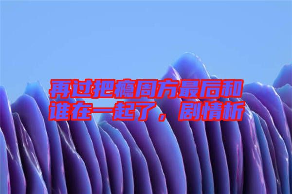 再過把癮周方最后和誰在一起了,劇情析