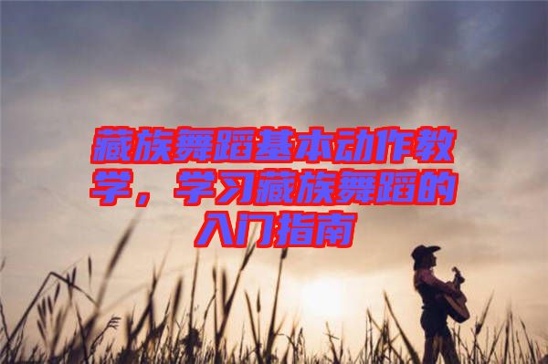 藏族舞蹈基本動(dòng)作教學(xué),學(xué)習(xí)藏族舞蹈的入門(mén)指南